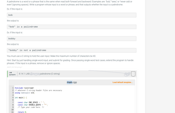 A palindrome is a word or a phrase that is the same when read both forward and backward. Examples are: "bob," "sees," or "never odd or
even" (ignoring spaces). Write a program whose input is a word or phrase, and that outputs whether the input is a palindrome.
Ex: If the input is:
bob
the output is:
"bob" is a palindrome
Ex: If the input is:
bobby
the output is:
"bobby" is not a palindrome
You must use a C-string to hold the user input. Make the maximum number of characters be 40.
Hint: Start by just handling single-word input, and submit for grading. Once passing single-word test cases, extend the program to handle
phrases. If the input is a phrase, remove or ignore spaces.
448070.2207206.qx3zy?
LAB
ACTIVITY
8.14.1: LAB: palindrome (C-string)
1 #include <iostream>
2 // whatever C-string header files are necessary
3 using namespace std;
4
5 int main() {
6
7
8
9
10
11
const char ONE_SPACE=
const char DOUBLE_QUOTE=
/* Type your code here. */
return 0;
main.cpp
Load default template...