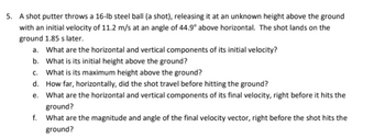 5. A shot putter throws a 16-lb steel ball (a shot), releasing it at an unknown height above the ground
with an initial velocity of 11.2 m/s at an angle of 44.9° above horizontal. The shot lands on the
ground 1.85 s later.
a. What are the horizontal and vertical components of its initial velocity?
b. What is its initial height above the ground?
c. What is its maximum height above the ground?
d.
How far, horizontally, did the shot travel before hitting the ground?
e. What are the horizontal and vertical components of its final velocity, right before it hits the
ground?
f.
What are the magnitude and angle of the final velocity vector, right before the shot hits the
ground?
