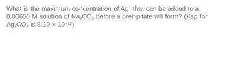 What is the maximum concentration of Ag+ that can be added to a
0.00650 M solution of Na₂CO3 before a precipitate will form? (Ksp for
Ag₂CO3 is 8.10 × 10-12)