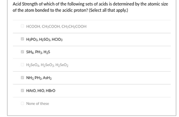 Acid Strength of which of the following sets of acids is determined by the atomic size
of the atom bonded to the acidic proton? (Select all that apply.)
ⒸHCOOH, CH₂COOH, CH₂CH₂COOH
H₂PO2, H₂SO3, HCIO3
SiH4, PH3, H₂S
H₂SO4, H₂SeO₂, H₂SeO₂
E.NH, PH3, AsH3
ⒸHATO, HIO, HBrO
None of these