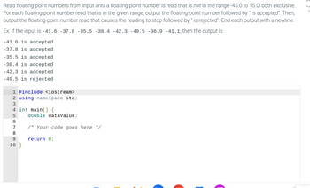 Read floating-point numbers from input until a floating-point number is read that is not in the range -45.0 to 15.0, both exclusive.
For each floating-point number read that is in the given range, output the floating-point number followed by " is accepted". Then,
output the floating-point number read that causes the reading to stop followed by " is rejected". End each output with a newline.
Ex: If the input is -41.6 -37.8 -35.5 -38.4 -42.3 -49.5 -36.9 -41.1, then the output is:
-41.6 is accepted
-37.8 is accepted
-35.5 is accepted
-38.4 is accepted
-42.3 is accepted
-49.5 is rejected
1 #include <iostream>
2 using namespace std;
3
4 int main() {
5
167899
10}
double dataValue;
/* Your code goes here */
return 0;