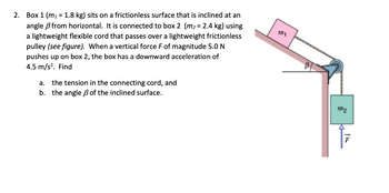 **Problem Description:**

Box 1 (\(m_1 = 1.8 \, \text{kg}\)) sits on a frictionless surface that is inclined at an angle \(\beta\) from the horizontal. It is connected to box 2 (\(m_2 = 2.4 \, \text{kg}\)) using a lightweight flexible cord that passes over a lightweight frictionless pulley. When a vertical force \(F\) of magnitude \(5.0 \, \text{N}\) pushes up on box 2, the box has a downward acceleration of \(4.5 \, \text{m/s}^2\).

Find:

a. the tension in the connecting cord, and  
b. the angle \(\beta\) of the inclined surface.

**Diagram Explanation:**

The diagram shows:

- Box 1 (\(m_1\)) positioned on an inclined plane with angle \(\beta\) from the horizontal.
- Box 2 (\(m_2\)) hanging vertically and connected to box 1 via a cord that runs over a pulley.
- The force \(F\) acting upward on box 2.
- An arrow illustrating the angle \(\beta\) at the base of the inclined plane.

This setup demonstrates two boxes connected by a cord over a pulley with external forces and accelerations included.