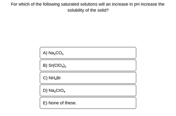 For which of the following saturated solutions will an increase in pH increase the
solubility of the solid?
A) Na₂CO3
B) Sr(CIO4)2
C) NH₂Br
D) Na₂CrO4
E) None of these.