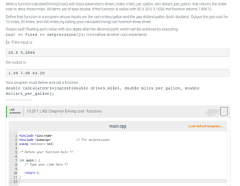 Write a function calculateDriving Cost() with input parameters driven_miles, miles_per_gallon, and dollars_per_gallon, that returns the dollar
cost to drive those miles. All items are of type double. If the function is called with 50.0 20.0 3.1599, the function returns 7.89975.
Define that function in a program whose inputs are the car's miles/gallon and the gas dollars/gallon (both doubles). Output the gas cost for
10 miles, 50 miles, and 400 miles, by calling your calculateDriving Cost function three times.
Output each floating-point value with two digits after the decimal point, which can be achieved by executing
cout << fixed <<setprecision (2); once before all other cout statements.
Ex: If the input is:
20.0 3.1599
the output is:
1.58 7.90 63.20
Your program must define and call a function:
double calculateDriving Cost (double driven_miles, double miles_per_gallon, double
dollars_per_gallon);
448070.3207206.qx3zy?
LAB
ACTIVITY
1 #include <iostream>
2 #include <iomanip>
3 using namespace std;
4
5 /* Define your function here */
6
7 int main() {
8
9
18 11 12
10.29.1: LAB: Chapman Driving cost-functions
10
11 }
/* Type your code here */
return 0;
main.cpp
// For setprecision
Load default template...