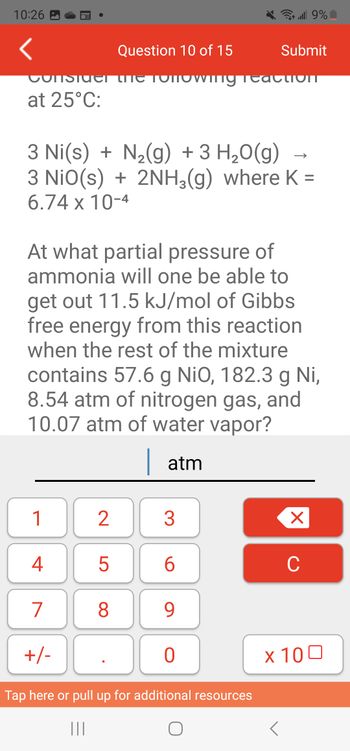 10:26
at 25°C:
1
4
7
+/-
2
Question 10 of 15
WILL
3 Ni(s) + N₂(g) + 3 H₂O(g) -
3 NIO(s) + 2NH₂(g) where K =
6.74 x 10-4
5
At what partial pressure of
ammonia will one be able to
get out 11.5 kJ/mol of Gibbs
free energy from this reaction
when the rest of the mixture
contains 57.6 g NiO, 182.3 g Ni,
8.54 atm of nitrogen gas, and
10.07 atm of water vapor?
| atm
8
3
6
9
9% الله
0
Submit
Tap here or pull up for additional resources
|||
O
UIT
X
C
x 100