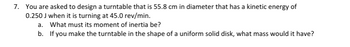 **Problem 7: Mechanics of a Turntable**

You are tasked with designing a turntable with a diameter of 55.8 cm. The objective is for this turntable to possess a kinetic energy of 0.250 J when operating at a speed of 45.0 revolutions per minute (rev/min).

a. Calculate the required moment of inertia for the turntable.

b. If the turntable is constructed as a uniform solid disk, determine the mass it should have.