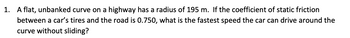 1. A flat, unbanked curve on a highway has a radius of 195 m. If the coefficient of static friction
between a car's tires and the road is 0.750, what is the fastest speed the car can drive around the
curve without sliding?