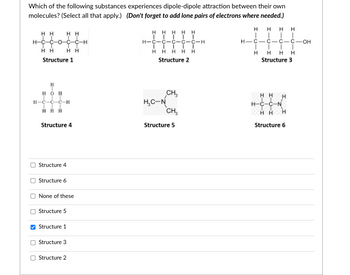 Which of the following substances experiences dipole-dipole attraction between their own
molecules? (Select all that apply.) (Don't forget to add lone pairs of electrons where needed.)
HH HH
I
H-C-C-O-C-C-H
II
HH
Structure 1
H
HOH
H-C-C-C-H
ÏÏÏ
HHH
Structure 4
Structure 4
Structure 6
II
HH
None of these
Structure 5
Structure 1
Structure 3
Structure 2
HHHHH
T TII
H-C-C-C-C-C-H
ĪĪĪĪĪ
HHHHH
Structure 2
T
CH₂
CH₂
H₂C-N
Structure 5
HH HH
H-C-C-C-C OH
I I
H H H H
Structure 3
HH
H-C-C-N
HH
Structure 6
H