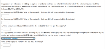 Suppose we are interested in bidding on a piece of land and we know one other bidder is interested. The seller announced that the
highest bid in excess of $9,900 will be accepted. Assume that the competitor's bid is a random variable that is uniformly distributed
between $9,900 and $14,900.
a. Suppose you bid $12,000. What is the probability that your bid will be accepted (to 2 decimals)?
b. Suppose you bid $14,000. What is the probability that your bid will be accepted (to 2 decimals)?
c. What amount should you bid to maximize the probability that you get the property?
$
d. Suppose that you know someone is willing to pay you $16,000 for the property. You are considering bidding the amount shown in part
(c) but a friend suggests you bid $12,950. Which bid will give you the larger expected profit?
- Select your answer -
What is the expected profit for this bid (to 2 decimals)?
$