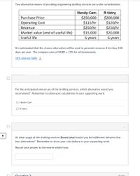 Two alternative means of providing engineering drafting services are under consideration.
Handy-Cam
$250,000
$115/hr
$250/hr
$15,000
R-tistry
$200,000
$120/hr
$250/hr
$20,000
Purchase Price
Operating Cost
Revenue
Market value (end of useful life)
Useful life
6 years
6 years
It is anticipated that the chosen alternative will be used to generate revenue 8 hrs/day, 250
days per year. The company uses a MARR = 12% for all investments.
12% Interest Table
For the anticipated annual use of the drafting services, which alternative would you
recommend? Remember to show your calculations in your supporting work.
O Handy-Cam
O R-tistry
At what usage of the drafting services (hours/year) would you be indifferent between the
two alternatives? Remember to show your calculations in your supporting work.
Round your answer to the neares whole hour.
Ouection 7
O ntc
