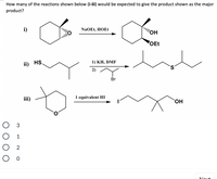 **Question:**

How many of the reactions shown below (i-iii) would be expected to give the product shown as the major product?

**Reaction Details:**

**i)** Cyclohexanone with an ethyl group is reacted with sodium ethoxide (NaOEt) and ethanol (HOEt) to form a compound with adjacent hydroxyl (OH) and ethoxy (OEt) groups on a cyclohexane ring.

**ii)** A thiol group (HS) attached to a butyl chain reacts with 1) potassium hydride (KH) in dimethylformamide (DMF), followed by 2) 1-bromo-2-methylpropane, resulting in a sulfide with an extended alkyl chain.

**iii)** A cyclic ether reacts with one equivalent of hydroiodic acid (HI) to produce a primary iodide and an alcohol in a six-carbon chain.

**Options:**
- ○ 3
- ○ 1
- ○ 2
- ○ 0

The question asks to determine how many of these reactions correctly result in the depicted major product.