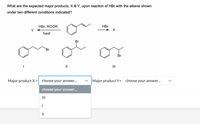 What are the expected major products, X & Y, upon reaction of HBr with the alkene shown
under two different conditions indicated?
HBr, ROOR
Y
HBr
heat
Br
Br
Br
II
Major productX= choose your answer.
^ Major product Y=
choose your answer...
choose your answer...
II
II
