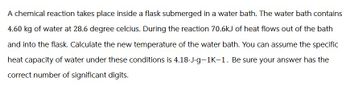 A chemical reaction takes place inside a flask submerged in a water bath. The water bath contains
4.60 kg of water at 28.6 degree celcius. During the reaction 70.6kJ of heat flows out of the bath
and into the flask. Calculate the new temperature of the water bath. You can assume the specific
heat capacity of water under these conditions is 4.18.J.g-1K-1. Be sure your answer has the
correct number of significant digits.