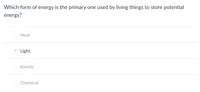 **Question:**
Which form of energy is the primary one used by living things to store potential energy?

**Options:**

- ○ Heat
- ● Light
- ○ Kinetic
- ○ Chemical

(Note: The correct answer provided in the image is "Light.") 

---

**Explanation:**
In an educational context, it is valuable to know that light energy, particularly in the form of sunlight, is harnessed by plants and other photosynthetic organisms to produce chemical energy stored in molecules. This process is known as photosynthesis.