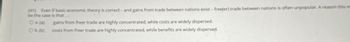 (41) Even if basic economic theory is correct - and gains from trade between nations exist - free(er) trade between nations is often unpopular. A reason this m
be the case is that
O a. (a)
Ob. (b)
gains from freer trade are highly concentrated, while costs are widely dispersed.
costs from freer trade are highly concentrated, while benefits are widely dispersed.