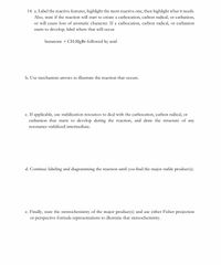 14. a. Label the reactive features, highlight the most reactive one, then highlight what it needs.
Also, state if the reaction will start to create a carbocation, carbon radical, or carbanion,
or will cause loss of aromatic character. If a carbocation, carbon radical, or carbanion
starts to develop, label where that will occur.
butanone + CH.MgBr followed by acid
b. Use mechanism arrows to illustrate the reaction that occurs.
c. If applicable, use stabilization resources to deal with the carbocation, carbon radical, or
carbanion that starts to develop during the reaction, and draw the structure of any
resonance-stabilized intermediate.
d. Continue labeling and diagramming the reaction until you find the major stable product(s).
e. Finally, state the stereochemistry of the major product(s) and use either Fisher projection
or perspective formula representations to illustrate that stereochemistry.
