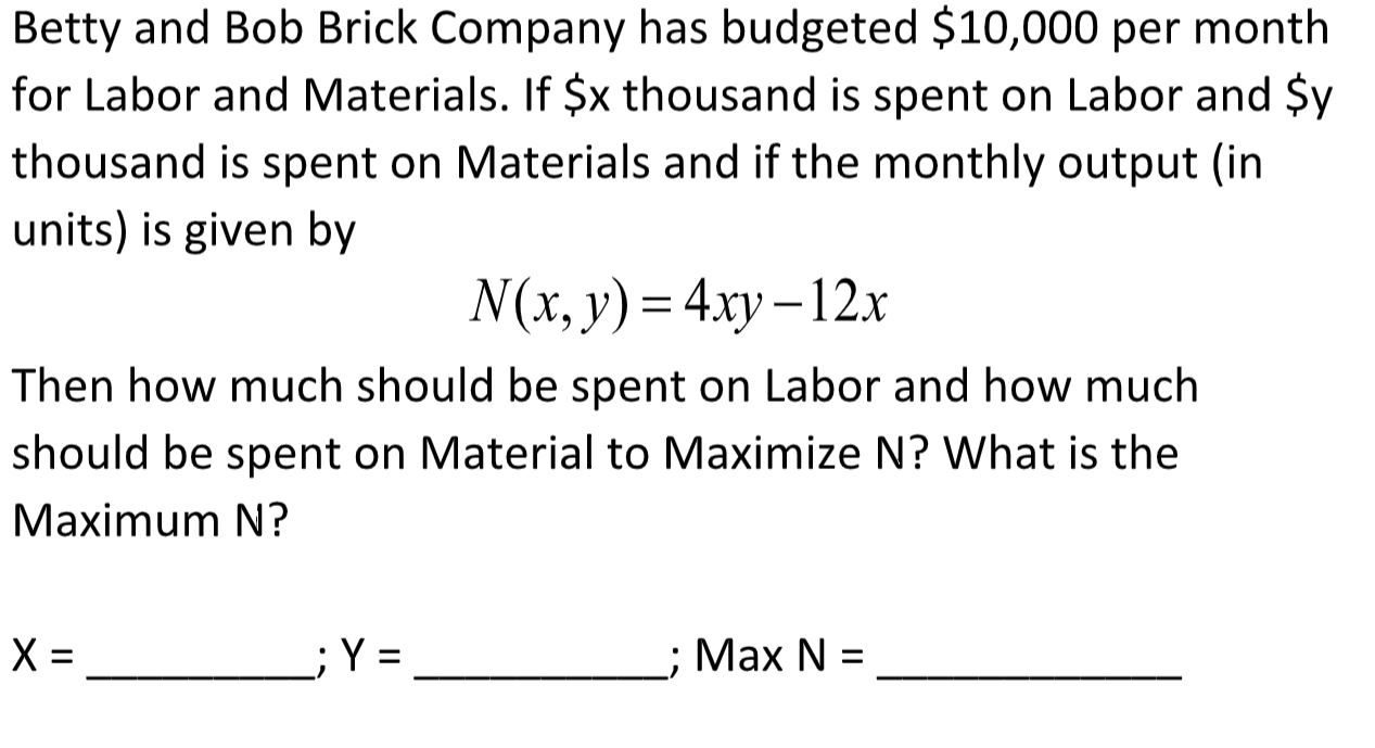 Betty and Bob Brick Company has budgeted $10,000 per month
for Labor and Materials. If $x thousand is spent on Labor and $y
thousand is spent on Materials and if the monthly output (in
units) is given by
N(x, y) = 4xy –12x
Then how much should be spent on Labor and how much
should be spent on Material to Maximize N? What is the
Maximum N?
;Y =
; Max N =
II
