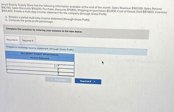 Amy's Beauty Supply Store has the following information available at the end of the month. Sales Revenue $160,100; Sales Returns
$18,700; Sales Discounts $10,000; Purchase discounts $11,800; Shipping on purchases $5,900; Cost of Goods Sold $87,800; Inventory
$164,400. Create a multi-step income statement for the company (through Gross Profit).
a. Prepare a partial multi-step income statement (through Gross Profit).
b. Compute the gross profit percentage.
Complete this question by entering your answers in the tabs below.
Required A Required B
Prepare a multistep income statement (through Gross Profit).
MULBERRY STREET SPORTSWEAR
Income Statement
< Required A
Required B>