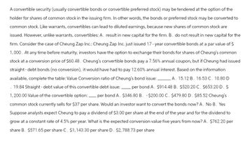 A convertible security (usually convertible bonds or convertible preferred stock) may be tendered at the option of the
holder for shares of common stock in the issuing firm. In other words, the bonds or preferred stock may be converted to
common stock. Like warrants, convertibles can lead to diluted earnings, because new shares of common stock are
issued. However, unlike warrants, convertibles: A. result in new capital for the firm. B. do not result in new capital for the
firm. Consider the case of Cheung Zap Inc.: Cheung Zap Inc. just issued 17-year convertible bonds at a par value of $
1,000. At any time before maturity, investors have the option to exchange their bonds for shares of Cheung's common
stock at a conversion price of $60.48. Cheung's convertible bonds pay a 7.56% annual coupon, but if Cheung had issued
straight - debt bonds (no conversion), it would have had to pay 12.60% annual interest. Based on the information
available, complete the table: Value Conversion ratio of Cheung's bond issue:_ A. 15.12 B. 16.53 C. 10.80 D
.19.84 Straight - debt value of this convertible debt issue:. per bond A. $914.48 B. $520.20 C. $653.20 D. $
1,200.00 Value of the convertible option: _ per bond A. $346.80 B. -$200.00 C. $479.80 D. $85.52 Cheung's
common stock currently sells for $37 per share. Would an investor want to convert the bonds now? A. No B. Yes
Suppose analysts expect Cheung to pay a dividend of $3.00 per share at the end of the year and for the dividend to
grow at a constant rate of 4.5% per year. What is the expected conversion value five years from now? A. $762.20 per
share B. $571.65 per share C. $1,143.30 per share D. $2,788.73 per share