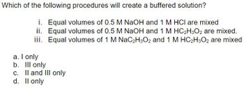 Which of the following procedures will create a buffered solution?
i. Equal volumes of 0.5 M NaOH and 1 M HCI are mixed
ii. Equal volumes of 0.5 M NaOH and 1 M HC₂H3O2 are mixed.
iii. Equal volumes of 1 M NaC2H3O2 and 1 M HC₂H3O2 are mixed
a. I only
b. lll only
c. II and III only
d. Il only