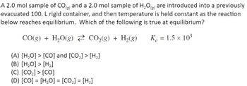 A 2.0 mol sample of CO(g) and a 2.0 mol sample of H₂O(g) are introduced into a previously
evacuated 100. L rigid container, and then temperature is held constant as the reaction
below reaches equilibrium. Which of the following is true at equilibrium?
CO(g) + H₂O(g) CO₂(g) + H₂(g)
K = 1.5 × 103
(A) [H₂O] > [CO] and [CO₂] > [H₂]
(B) [H₂O] > [H₂]
(C) [CO₂] > [CO]
(D) [CO] = [H,O] = [CO,] = [H2]