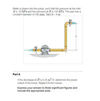 Water is drawn into the pump, such that the pressure at the inlet
A is -30 kPa and the pressure at B is 120 kPa The pipe has a
constant diameter of 100 mm Take h = 4 m.
Part A
If the discharge at B is 0.25 m /s, determine the power
output of the pump. Neglect friction losses.
Express your answer to three significant figures and
include the appropriate units.
