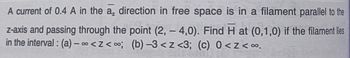 A current of 0.4 A in the a, direction in free space is in a filament parallel to the
z-axis and passing through the point (2,- 4,0). Find H at (0,1,0) if the filament lies
in the interval: (a)-∞<z<∞; (b)-3<z <3; (c) 0<z<∞.