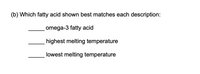 **Question:**

(b) Which fatty acid shown best matches each description:

- _____ omega-3 fatty acid
- _____ highest melting temperature
- _____ lowest melting temperature

**Explanation:**

This question refers to a set of fatty acids, requiring identification of characteristics such as being an omega-3 fatty acid, as well as determining which has the highest and lowest melting temperatures. 

An omega-3 fatty acid is typically characterized by having a double bond on the third carbon from the end of its molecular chain. The melting temperature of a fatty acid depends on its saturation; saturated fatty acids usually have higher melting points, while unsaturated fatty acids, particularly those with multiple double bonds, often have lower melting points.