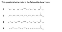 The image presents four different fatty acid structures, labeled 1 through 4. Each structure includes carbon chains with different arrangements of single and double bonds. Here's a detailed description:

1. **Fatty Acid 1**: This structure consists of a long carbon chain with a single double bond located centrally (indicative of a monounsaturated fatty acid). The chain ends with a carboxyl group (–COOH).

2. **Fatty Acid 2**: This structure features a completely saturated carbon chain (all single bonds between carbon atoms), terminating with a carboxyl group. This represents a saturated fatty acid.

3. **Fatty Acid 3**: This structure contains a carbon chain with two double bonds, making it a polyunsaturated fatty acid. The double bonds are separated by a single methylene group.

4. **Fatty Acid 4**: This structure includes a carbon chain with three double bonds, indicating a polyunsaturated fatty acid with multiple sites of unsaturation. Again, the chain ends with a carboxyl group.

Each diagram highlights the carboxyl group (attached to one end) common to all fatty acids. The presence and arrangement of double bonds affect the physical and chemical properties of these fatty acids.