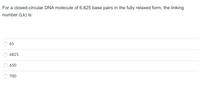 For a closed-circular DNA molecule of 6,825 base pairs in the fully relaxed form, the linking
number (Lk) is:
65
6825
650
700
