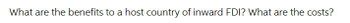 What are the benefits to a host country of inward FDI? What are the costs?