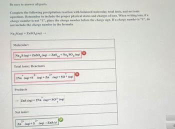Be sure to answer all parts.
Complete the following precipitation reaction with balanced molecular, total ionic, and net ionic
equations. Remember to include the proper physical states and charges of ions. When writing ions, if a
charge number is not "1", place the charge number before the charge sign. If a charge number is "1", do
not include the charge number in the formula.
Na2S(aq) + ZnSO4(aq)-
Molecular:
Na,S(aq)+ZnSO4(aq) → ZnS (s) + Na, SO4(aq)
Total ionic: Reactants
+
2Na (aq)+S
2-
2+
2-
(aq)+Zn (aq) + SO4 (aq)
Products
->
+
ZnS (aq) +2Na (aq)+ SO2 (aq)
Net ionic:
2+
2-
Zn (aq)+S (aq)-ZnS (s)
S