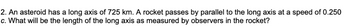 2. An asteroid has a long axis of 725 km. A rocket passes by parallel to the long axis at a speed of 0.250
c. What will be the length of the long axis as measured by observers in the rocket?