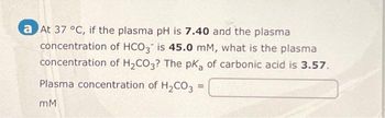 a At 37 °C, if the plasma pH is 7.40 and the plasma
concentration of HCO3 is 45.0 mM, what is the plasma
concentration of H₂CO3? The pka of carbonic acid is 3.57.
Plasma concentration of H₂CO3 =
mM