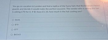 You go on vacation in London and find a replica of the fuzzy hats that Buckingham Palace
guards and decide it would make the perfect souvenir. The vendor who is selling the hat
is asking £70 for it. If $1 buys £1.10, how much is the hat costing you?
$636
$70
$77
$63.63