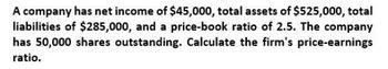 A company has net income of $45,000, total assets of $525,000, total
liabilities of $285,000, and a price-book ratio of 2.5. The company
has 50,000 shares outstanding. Calculate the firm's price-earnings
ratio.