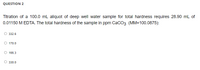 QUESTION 2
Titration of a 100.0 mL aliquot of deep well water sample for total hardness requires 28.90 mL of
0.01150 M EDTA. The total hardness of the sample in ppm CaCO3 (MM=100.0875):
332.6
O 170.0
166.3
330.0
