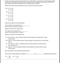 **Educational Content on Hypothesis Testing**

**Context:**
Consider a drug that is used to help prevent blood clots in certain patients. In clinical trials, among 5776 patients treated with this drug, 154 developed the adverse reaction of nausea. Use a 0.10 significance level to test the claim that 3% of users develop nausea. Does nausea appear to be a problematic adverse reaction?

### Hypothesis Testing

1. **Identify the Null and Alternative Hypotheses:**

   - **Option A (Correct Choice):**
     - \(H_0: p = 0.03\)
     - \(H_1: p \neq 0.03\)

   - Option B:
     - \(H_0: p = 0.03\)
     - \(H_1: p < 0.03\)

   - Option C:
     - \(H_0: p = 0.03\)
     - \(H_1: p > 0.03\)

   - Option D:
     - \(H_0: p \neq 0.03\)
     - \(H_1: p = 0.03\)

2. **Calculate the Test Statistic:**

   - The test statistic for this hypothesis test is __________.
     - (Round to two decimal places as needed.)

3. **Determine the P-value:**

   - The P-value for this hypothesis test is __________.
     - (Round to three decimal places as needed.)

4. **Conclusion:**

   - Option A:
     - Fail to reject \(H_0\). There is sufficient evidence to warrant rejection of the claim that 3% of users develop nausea.

   - Option B:
     - Reject \(H_0\). There is sufficient evidence to warrant rejection of the claim that 3% of users develop nausea.

   - Option C (Correct Choice):
     - Fail to reject \(H_0\). There is not sufficient evidence to warrant rejection of the claim that 3% of users develop nausea.

   - Option D:
     - Reject \(H_0\). There is not sufficient evidence to warrant rejection of the claim that 3% of users develop nausea.

5. **Determine if Nausea is a Problematic Adverse Reaction:**

   - Since the rate of nausea appears to be relatively:
     - (1) __________, it (2) __________ a