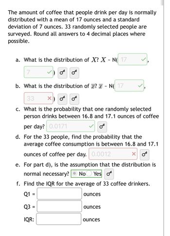 The amount of coffee that people drink per day is normally
distributed with a mean of 17 ounces and a standard
deviation of 7 ounces. 33 randomly selected people are
surveyed. Round all answers to 4 decimal places where
possible.
a. What is the distribution of X? X - N( 17
7
OB
b. What is the distribution of x? - N17
33 X
c. What is the probability that one randomly selected
person drinks between 16.8 and 17.1 ounces of coffee
per day? 0.0171
من
من
d. For the 33 people, find the probability that the
average coffee consumption is between 16.8 and 17.1
ounces of coffee per day. 0.0012
X
OB
e. For part d), is the assumption that the distribution is
normal necessary? No Yes o
f. Find the IQR for the average of 33 coffee drinkers.
Q1
Q3 =
IQR:
ounces
ounces
ounces