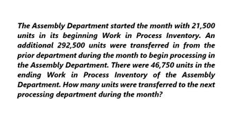 The Assembly Department started the month with 21,500
units in its beginning Work in Process Inventory. An
additional 292,500 units were transferred in from the
prior department during the month to begin processing in
the Assembly Department. There were 46,750 units in the
ending Work in Process Inventory of the Assembly
Department. How many units were transferred to the next
processing department during the month?