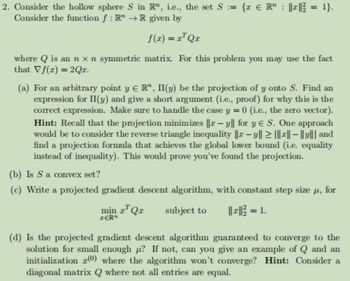 2. Consider the hollow sphere S in R", i.e., the set S = {x € R ||*||² = 1}.
Consider the function f: RR given by
f(x) = x¹Qx
where Q is an n x n symmetric matrix. For this problem you may use the fact
that Vf(x) = 2Qx.
(a) For an arbitrary point y E R", II(y) be the projection of y onto S. Find an
expression for II(y) and give a short argument (i.e., proof) for why this is the
correct expression. Make sure to handle the case y = 0 (i.e., the zero vector).
Hint: Recall that the projection minimizes ||-y|| for y E S. One approach
would be to consider the reverse triangle inequality ||x − y|| ≥ |||x|| - ||y||| and
find a projection formula that achieves the global lower bound (i.e. equality
instead of inequality). This would prove you've found the projection.
(b) Is S a convex set?
(c) Write a projected gradient descent algorithm, with constant step size μ, for
||||² = 1.
min x¹ Qx subject to
ZERn
(d) Is the projected gradient descent algorithm guaranteed to converge to the
solution for small enough u? If not, can you give an example of Q and an
initialization (0) where the algorithm won't converge? Hint: Consider a
diagonal matrix Q where not all entries are equal.