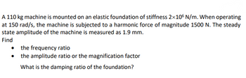 A 110 kg machine is mounted on an elastic foundation of stiffness 2×106 N/m. When operating
at 150 rad/s, the machine is subjected to a harmonic force of magnitude 1500 N. The steady
state amplitude of the machine is measured as 1.9 mm.
Find
•
the frequency ratio
the amplitude ratio or the magnification factor
What is the damping ratio of the foundation?