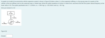 A quarter car model of an automotive vehicle suspension system is shown in Figure Q2 below, where k, is the suspension stiffness, m, the sprung mass of a quarter of the
vehicle, k₂ the tyre stiffness, and m₂ the unsprung mass, or wheel mass. Write the system equations of motion in matrix form, and hence find the first system natural frequency ie the
lower value, in Hz. The system parameters are k₁ = 22 kN/m, m₁ = 304.3 kg, k₂ = 82.2 kN/m, and m₂ = 36.1 kg.
Give your answer to 3 sf.
m₁
Car mass
2
k₁
Car spring
m₂
k₂
Tire stiffness
Figure Q2
Answer:
Wheel mass