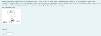 A quarter car model of an automotive vehicle suspension system is shown in Figure Q2 below, where ky is the suspension stiffness, my the sprung mass of a quarter of the
vehicle, k₂ the tyre stiffness, and m₂ the unsprung mass, or wheel mass. Write the system equations of motion in matrix form, and hence find the first system natural frequency ie the
lower value, in Hz. The system parameters are k₁ = 24.4 kN/m, m₁ = 257.5 kg, k₂ = 83.2 kN/m, and m₂ = 28.8 kg.
Give your answer to 3 sf.
k₂
Tire stiffness
Figure Q2
Answer:
m₁
Car mass
funt
k₁
Car spring
m₂
Wheel mass