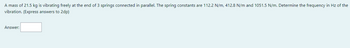 A mass of 21.5 kg is vibrating freely at the end of 3 springs connected in parallel. The spring constants are 112.2 N/m, 412.8 N/m and 1051.5 N/m. Determine the frequency in Hz of the
vibration. (Express answers to 2dp)
Answer: