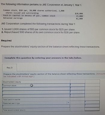 The following Information pertains to JAE Corporation at January 1, Year 1.
Common stock, $10 par, 20,000 shares authorized, 2,000
shares issued and outstanding
Paid-in capital in excess of par, common stock
Retained earnings
JAE Corporation completed the following transactions during Year 1:
1. Issued 3,000 shares of $10 par common stock for $25 per share.
2. Repurchased 500 shares of its own common stock for $26 per share.
Required
Prepare the stockholders' equity section of the balance sheet reflecting these transactions.
Complete this question by entering your answers in the tabs below.
Req D
$20,000
15,000
82,000
Prepare the stockholders' equity section of the balance sheet reflecting these transactions. (Amounts
be indicated with minus sign.)
Stockholders' equity
Common stock
Total paid-in capital
Retained earnings
Total stockholders' equity