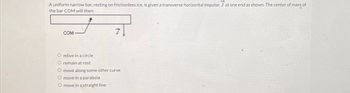 A uniform narrow bar, resting on frictionless ice, is given a transverse horizontal impulse J at one end as shown. The center of mass of
the bar COM will then:
COM
O move in a circle
O remain at rest
O move along some other curve
O move in a parabola
O move in a straight line