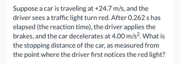 Suppose a car is traveling at +24.7 m/s, and the
driver sees a traffic light turn red. After 0.262 s has
elapsed (the reaction time), the driver applies the
brakes, and the car decelerates at 4.00 m/s². What is
the stopping distance of the car, as measured from
the point where the driver first notices the red light?