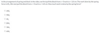 In the arrangement of spring and block in the video, we first pull the block from x = 0 out to x = 2.0 cm. The work done by the spring
force is W₁. We next pull the block from x = 0 out to x = 6.0 cm. How much work is done by the spring force?
O 2W₁
O 9W1
O W₁
O 8W₁
O 3W₁
O 6W₁