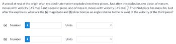 **Problem Statement:**

A vessel at rest at the origin of an xy coordinate system explodes into three pieces. Just after the explosion, one piece, of mass \( m \), moves with velocity \( (-4.5 \, \text{m/s}) \, \hat{i} \) and a second piece, also of mass \( m \), moves with velocity \( (-4.5 \, \text{m/s}) \, \hat{j} \). The third piece has mass \( 3m \). Just after the explosion, what are the (a) magnitude and (b) direction (as an angle relative to the +x axis) of the velocity of the third piece?

**Questions:**
  
(a) Magnitude of the velocity of the third piece:
- Number: [Input Box]
- Units: [Dropdown]

(b) Direction of the velocity (angle relative to the +x axis) of the third piece:
- Number: [Input Box]
- Units: [Dropdown]